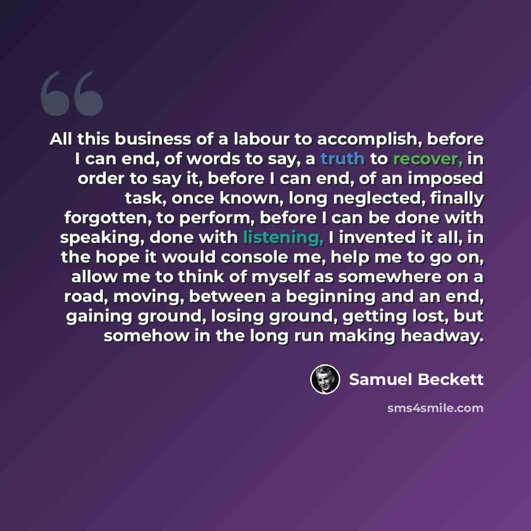 “All this business of a labour to accomplish, before I can end, of words to say, a truth to recover, in order to say it, before I can end, of an imposed task, once known, long neglected, finally forgotten, to perform, before I can be done with speaking, done with listening, I invented it all, in…” quote by Samuel Beckett