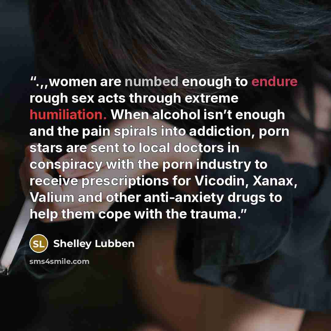 “.,,women are numbed enough to endure rough sex acts through extreme humiliation. When alcohol isn’t enough and the pain spirals into addiction, porn stars are sent to local doctors in conspiracy with the porn industry to receive prescriptions for Vicodin, Xanax, Valium and other anti-anxiety drugs…” quote by Shelley Lubben