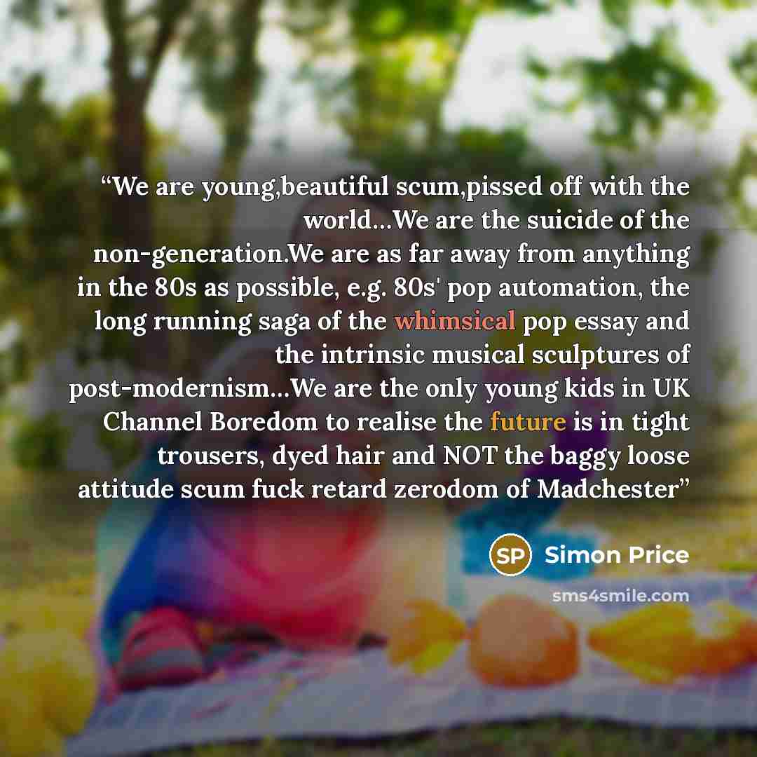 “We are young,beautiful scum,pissed off with the world…We are the suicide of the non-generation.We are as far away from anything in the 80s as possible, e.g. 80s' pop automation, the long running saga of the whimsical pop essay and the intrinsic musical sculptures of post-modernism…We are the only…” quote by Simon Price