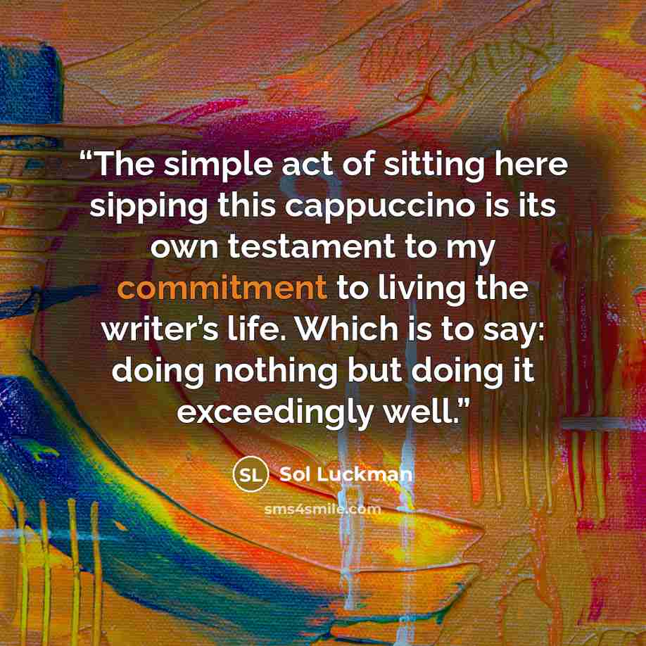 “The simple act of sitting here sipping this cappuccino is its own testament to my commitment to living the writer’s life. Which is to say: doing nothing but doing it exceedingly well.” quote by Sol Luckman