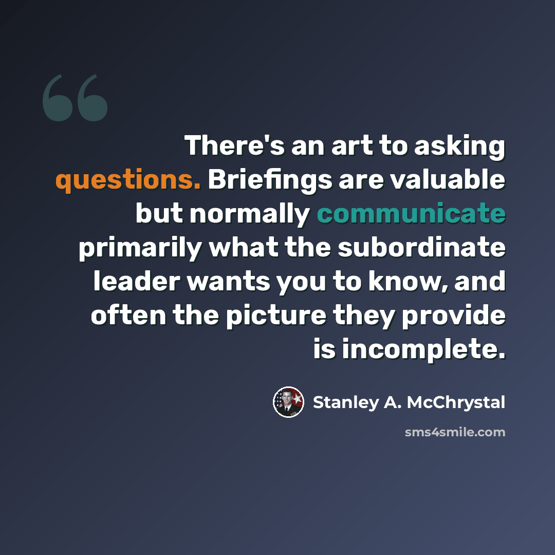 “There's an art to asking questions. Briefings are valuable but normally communicate primarily what the subordinate leader wants you to know, and often the picture they provide is incomplete.” quote by Stanley A. McChrystal