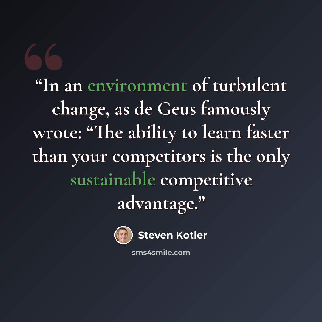 “In an environment of turbulent change, as de Geus famously wrote: “The ability to learn faster than your competitors is the only sustainable competitive advantage.” quote by Steven Kotler