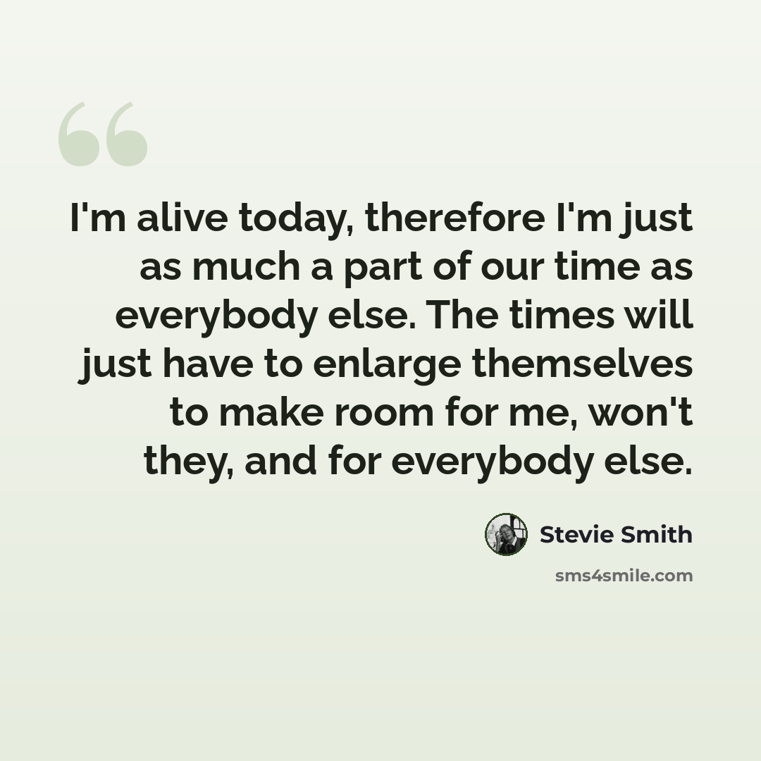 “I'm alive today, therefore I'm just as much a part of our time as everybody else. The times will just have to enlarge themselves to make room for me, won't they, and for everybody else.” quote by Stevie Smith