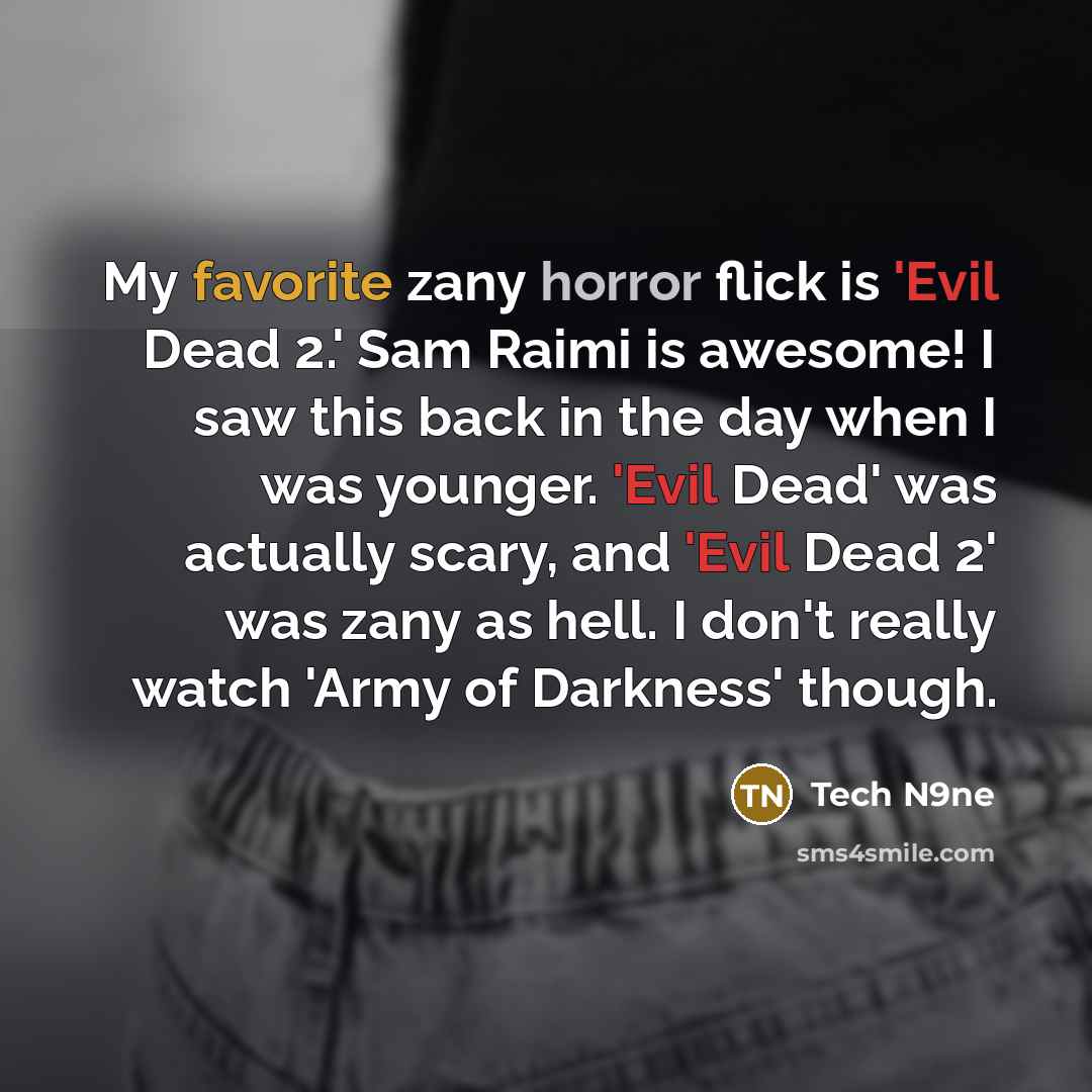 “My favorite zany horror flick is 'Evil Dead 2.' Sam Raimi is awesome! I saw this back in the day when I was younger. 'Evil Dead' was actually scary, and 'Evil Dead 2' was zany as hell. I don't really watch 'Army of Darkness' though.” quote by Tech N9ne