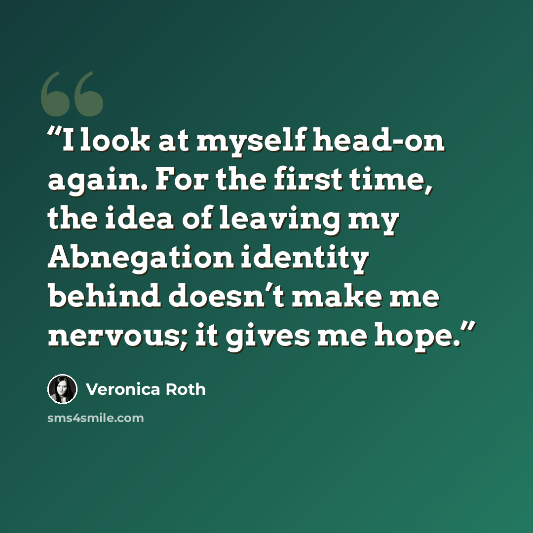 “I look at myself head-on again. For the first time, the idea of leaving my Abnegation identity behind doesn’t make me nervous; it gives me hope.” quote by Veronica Roth