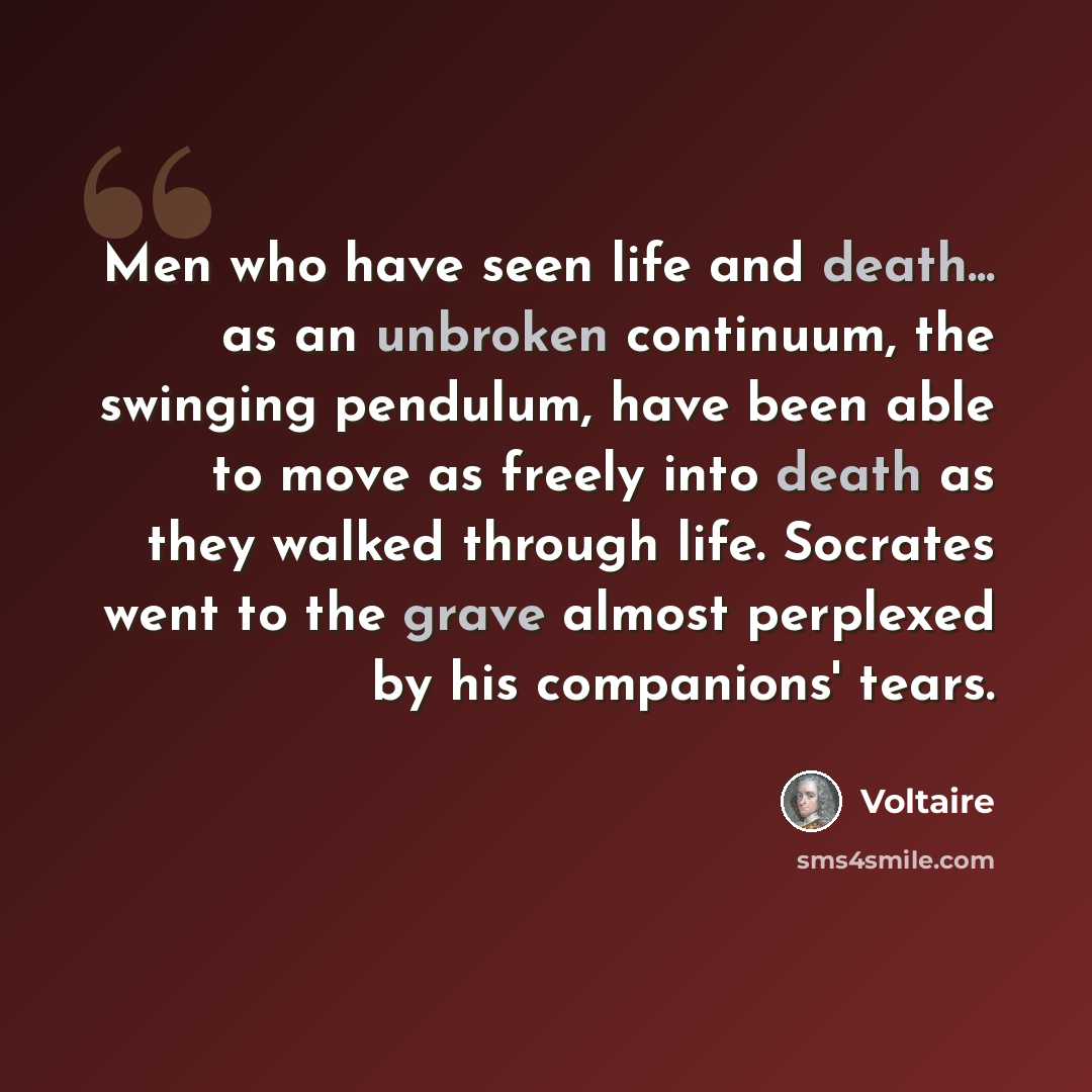 “Men who have seen life and death... as an unbroken continuum, the swinging pendulum, have been able to move as freely into death as they walked through life. Socrates went to the grave almost perplexed by his companions' tears.” quote by Voltaire