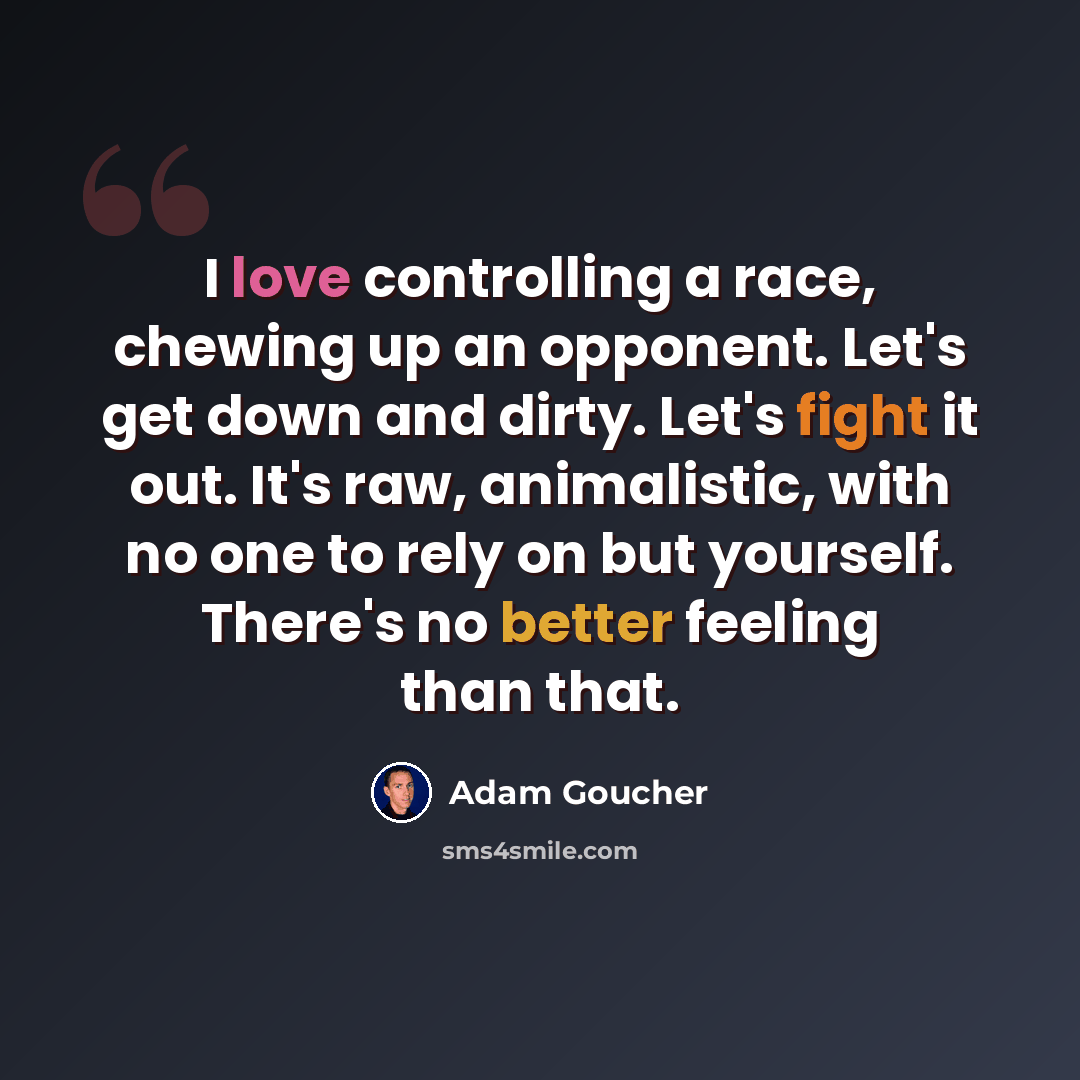 “I love controlling a race, chewing up an opponent. Let's get down and dirty. Let's fight it out. It's raw, animalistic, with no one to rely on but yourself. There's no better feeling than that.” quote by Adam Goucher