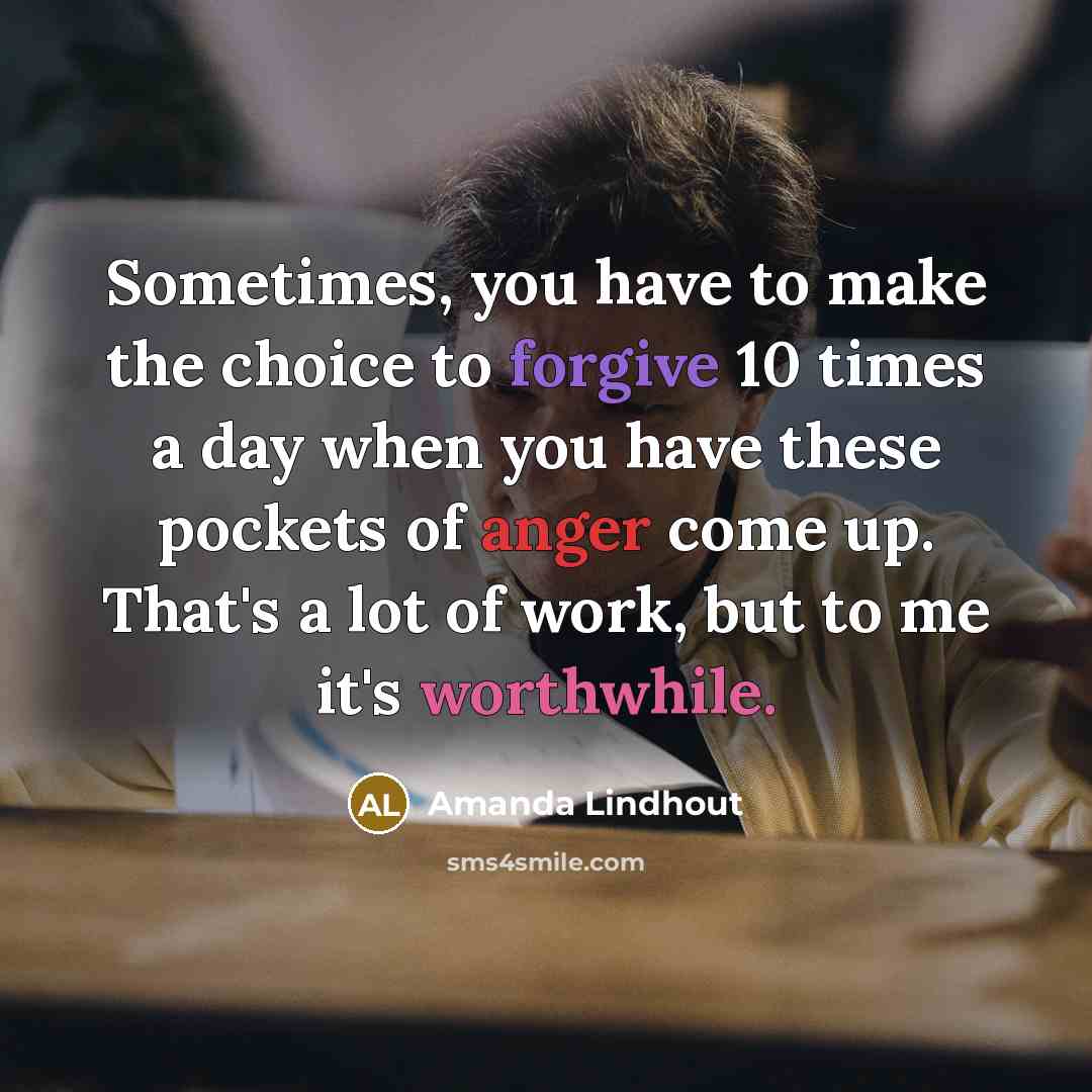 “Sometimes, you have to make the choice to forgive 10 times a day when you have these pockets of anger come up. That's a lot of work, but to me it's worthwhile.” quote by Amanda Lindhout
