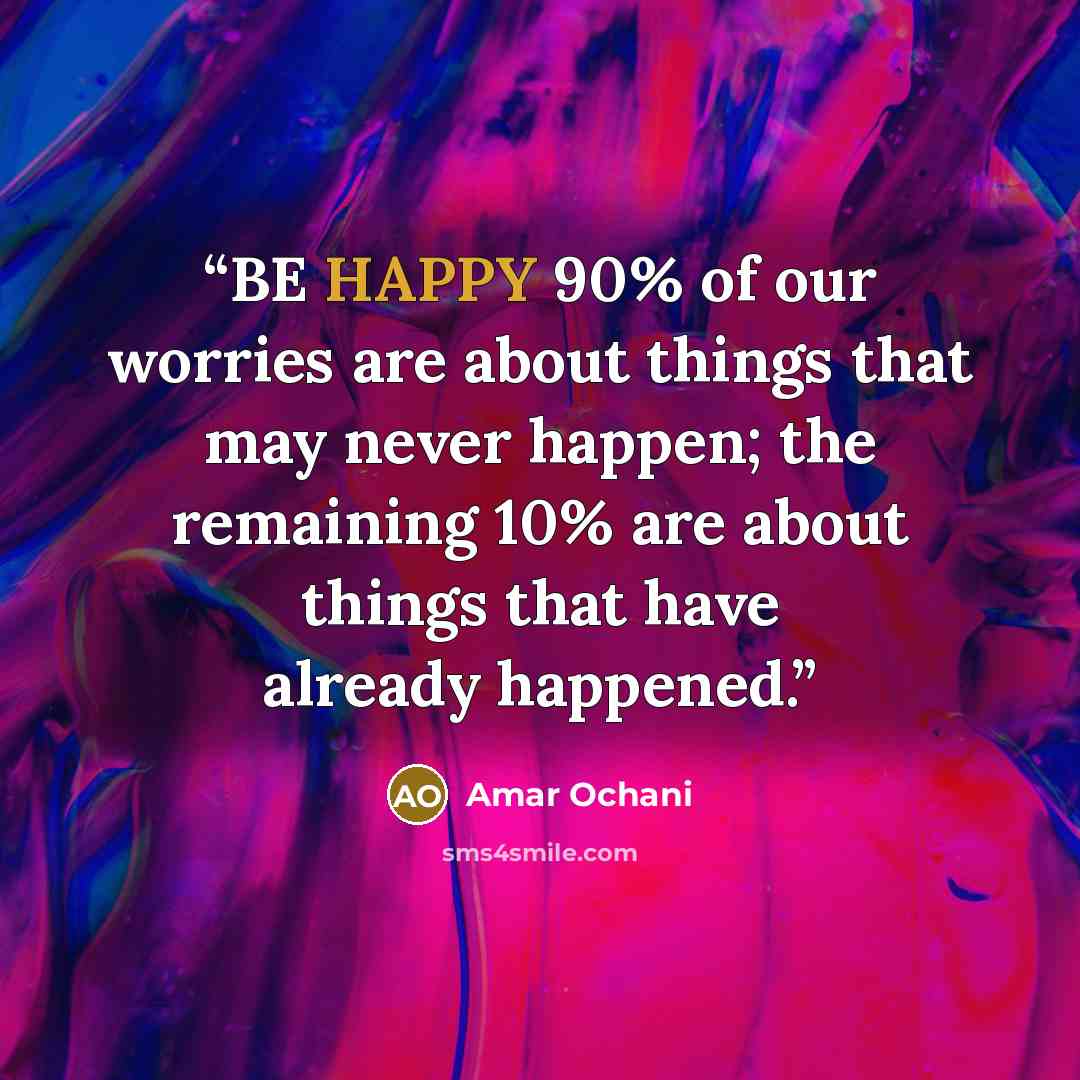 “BE HAPPY 90% of our worries are about things that may never happen; the remaining 10% are about things that have already happened.” quote by Amar Ochani
