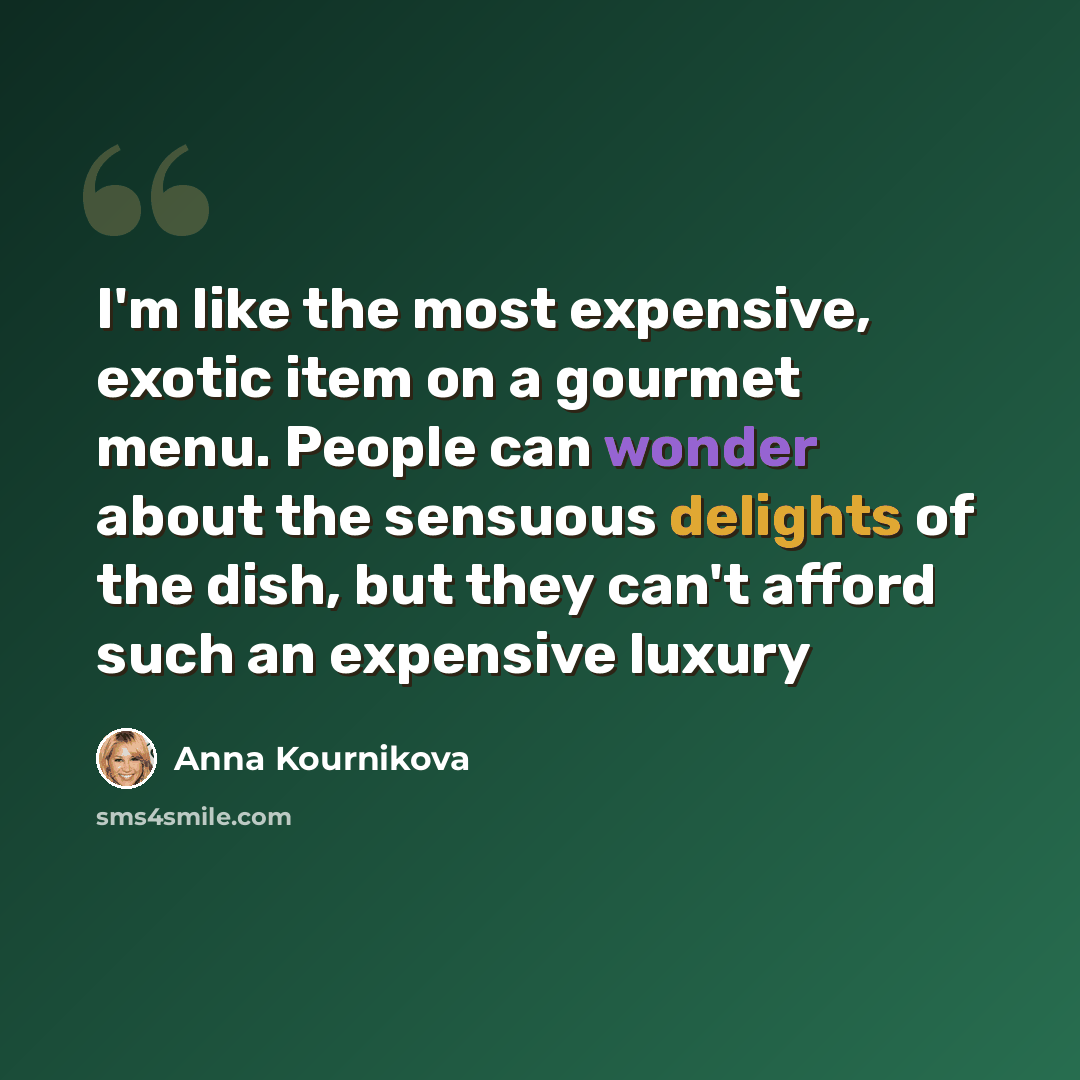 “I'm like the most expensive, exotic item on a gourmet menu. People can wonder about the sensuous delights of the dish, but they can't afford such an expensive luxury” quote by Anna Kournikova