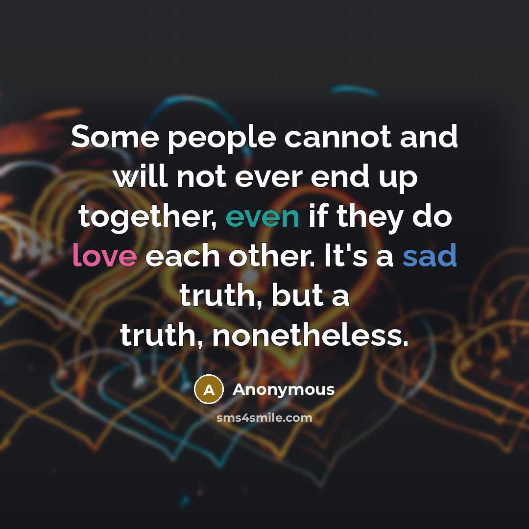 “Some people cannot and will not ever end up together, even if they do love each other. It's a sad truth, but a truth, nonetheless.” quote by Anonymous