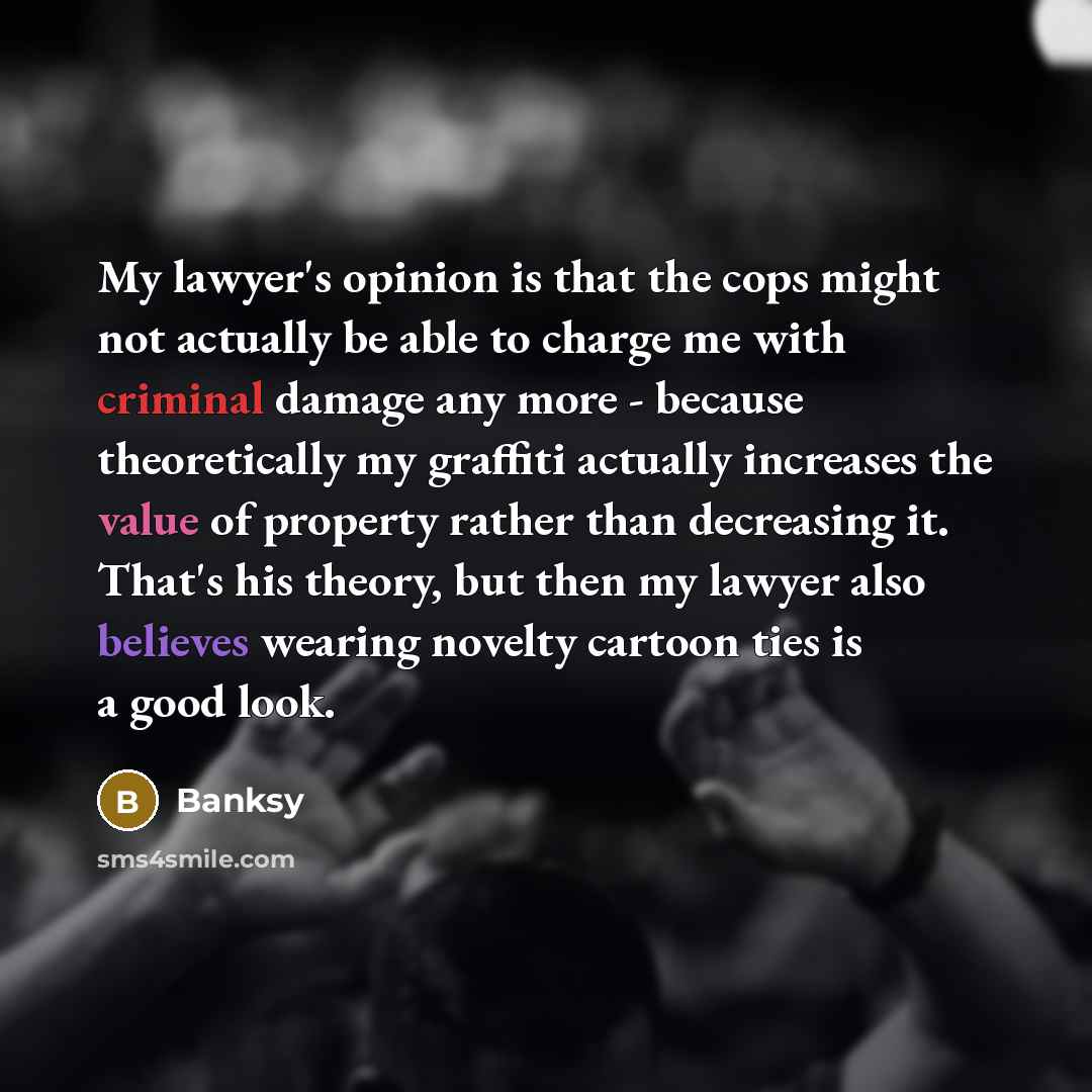 “My lawyer's opinion is that the cops might not actually be able to charge me with criminal damage any more - because theoretically my graffiti actually increases the value of property rather than decreasing it. That's his theory, but then my lawyer also believes wearing novelty cartoon ties is a…” quote by Banksy