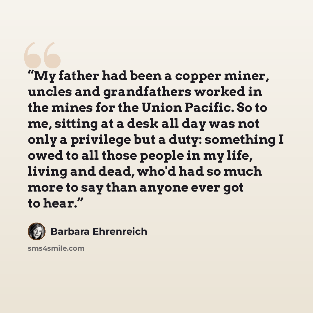 “My father had been a copper miner, uncles and grandfathers worked in the mines for the Union Pacific. So to me, sitting at a desk all day was not only a privilege but a duty: something I owed to all those people in my life, living and dead, who'd had so much more to say than anyone ever got to hear.” quote by Barbara Ehrenreich