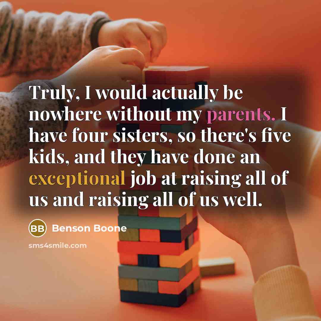 “Truly, I would actually be nowhere without my parents. I have four sisters, so there's five kids, and they have done an exceptional job at raising all of us and raising all of us well.” quote by Benson Boone