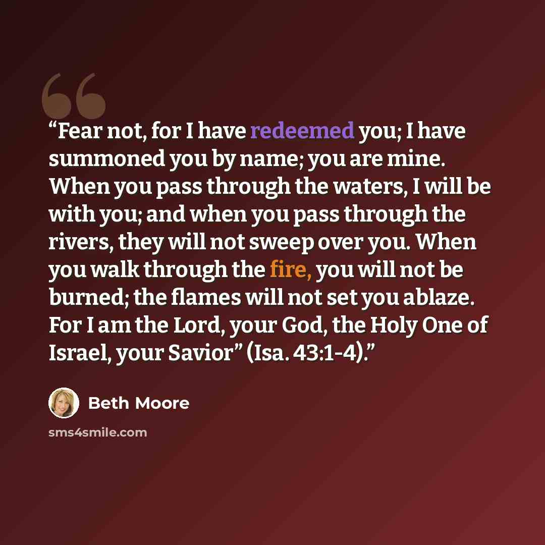“Fear not, for I have redeemed you; I have summoned you by name; you are mine. When you pass through the waters, I will be with you; and when you pass through the rivers, they will not sweep over you. When you walk through the fire, you will not be burned; the flames will not set you ablaze. For I…” quote by Beth Moore