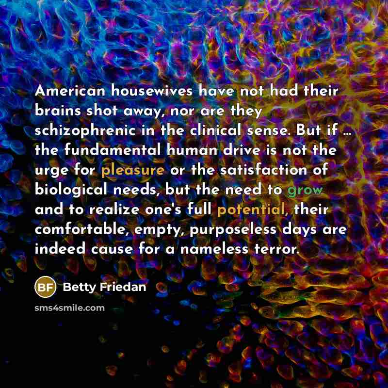 “American housewives have not had their brains shot away, nor are they schizophrenic in the clinical sense. But if ... the fundamental human drive is not the urge for pleasure or the satisfaction of biological needs, but the need to grow and to realize one's full potential, their comfortable…” quote by Betty Friedan