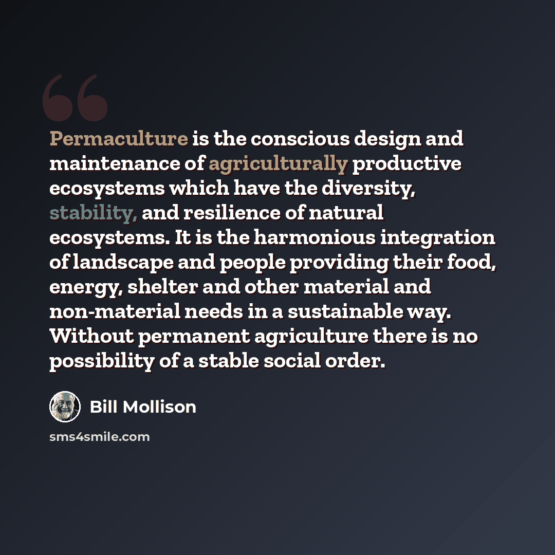 “Permaculture is the conscious design and maintenance of agriculturally productive ecosystems which have the diversity, stability, and resilience of natural ecosystems. It is the harmonious integration of landscape and people providing their food, energy, shelter and other material and non-material…” quote by Bill Mollison