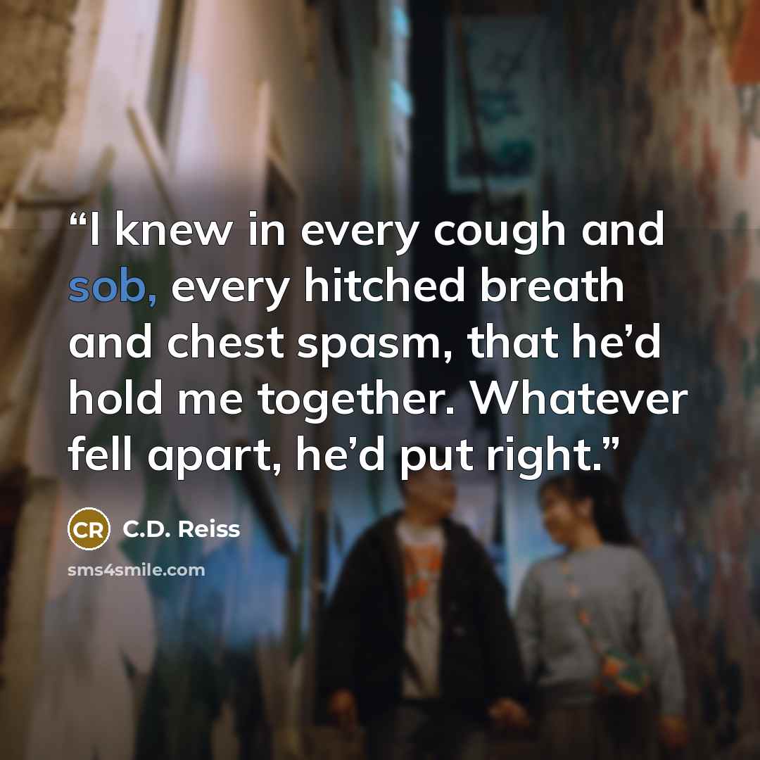 “I knew in every cough and sob, every hitched breath and chest spasm, that he’d hold me together. Whatever fell apart, he’d put right.” quote by C.D. Reiss