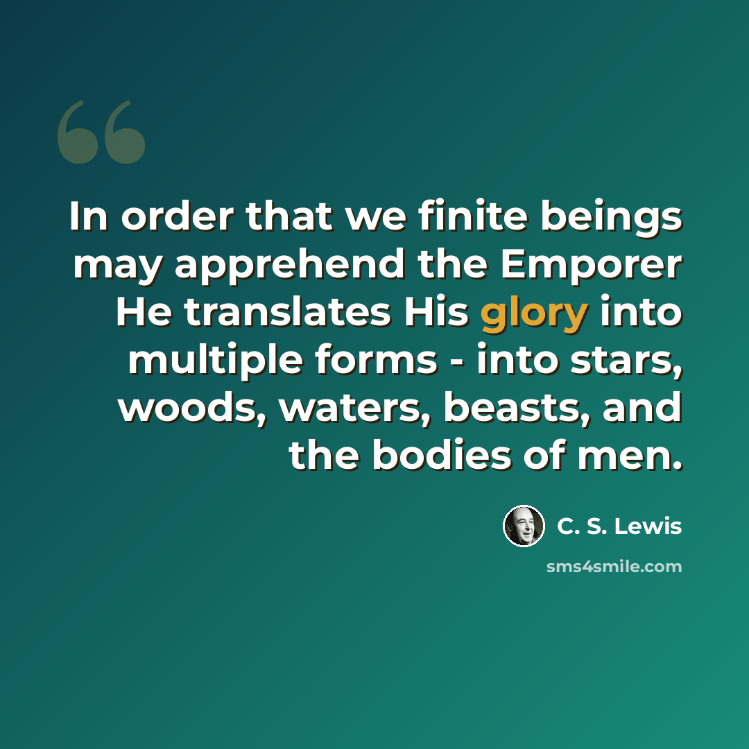 “In order that we finite beings may apprehend the Emporer He translates His glory into multiple forms - into stars, woods, waters, beasts, and the bodies of men.” quote by C. S. Lewis