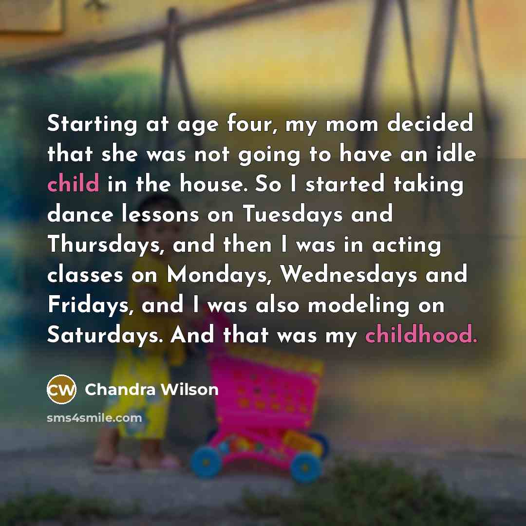 “Starting at age four, my mom decided that she was not going to have an idle child in the house. So I started taking dance lessons on Tuesdays and Thursdays, and then I was in acting classes on Mondays, Wednesdays and Fridays, and I was also modeling on Saturdays. And that was my childhood.” quote by Chandra Wilson