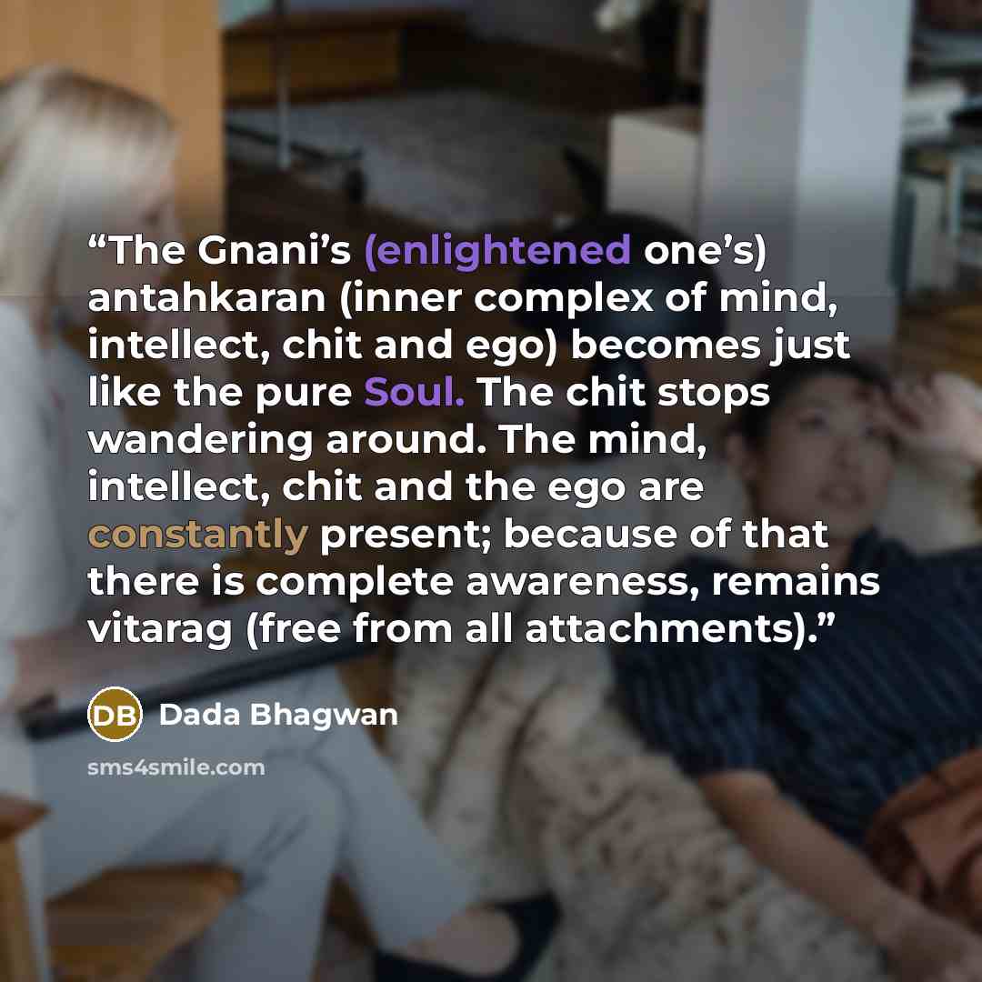 “The Gnani’s (enlightened one’s) antahkaran (inner complex of mind, intellect, chit and ego) becomes just like the pure Soul. The chit stops wandering around. The mind, intellect, chit and the ego are constantly present; because of that there is complete awareness, remains vitarag (free from all…” quote by Dada Bhagwan