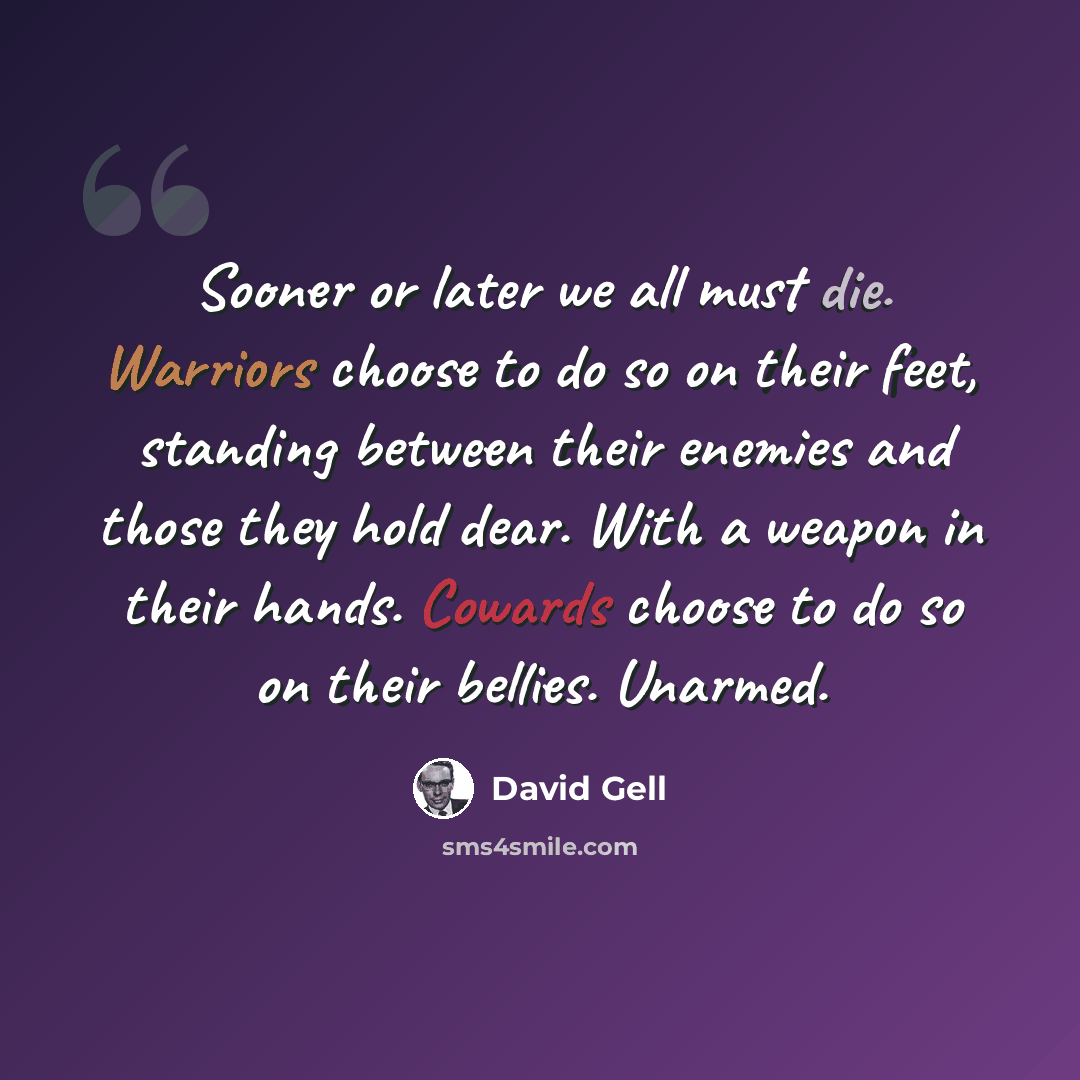 “Sooner or later we all must die. Warriors choose to do so on their feet, standing between their enemies and those they hold dear. With a weapon in their hands. Cowards choose to do so on their bellies. Unarmed.” quote by David Gell