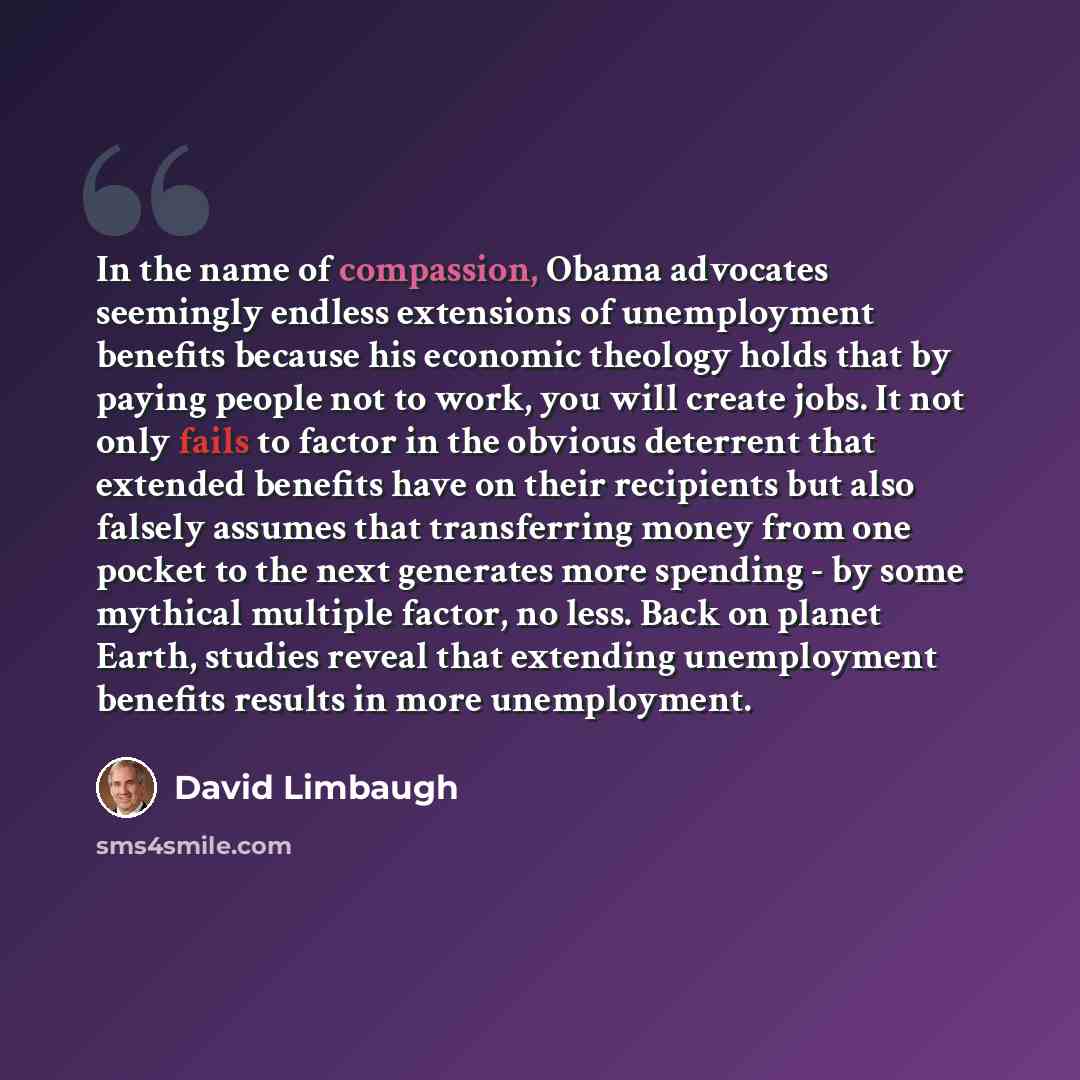 “In the name of compassion, Obama advocates seemingly endless extensions of unemployment benefits because his economic theology holds that by paying people not to work, you will create jobs. It not only fails to factor in the obvious deterrent that extended benefits have on their recipients but…” quote by David Limbaugh