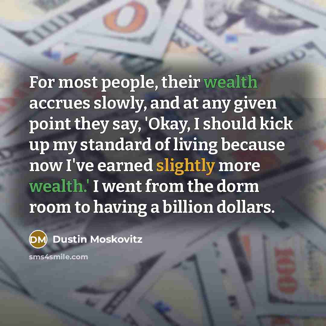 “For most people, their wealth accrues slowly, and at any given point they say, 'Okay, I should kick up my standard of living because now I've earned slightly more wealth.' I went from the dorm room to having a billion dollars.” quote by Dustin Moskovitz