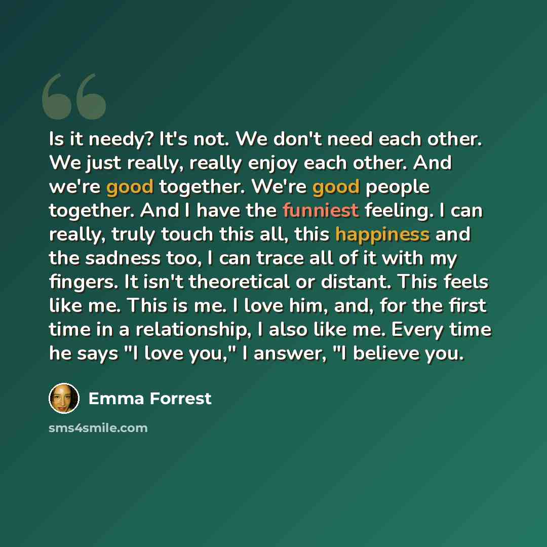 “Is it needy? It's not. We don't need each other. We just really, really enjoy each other. And we're good together. We're good people together. And I have the funniest feeling. I can really, truly touch this all, this happiness and the sadness too, I can trace all of it with my fingers. It isn't…” quote by Emma Forrest
