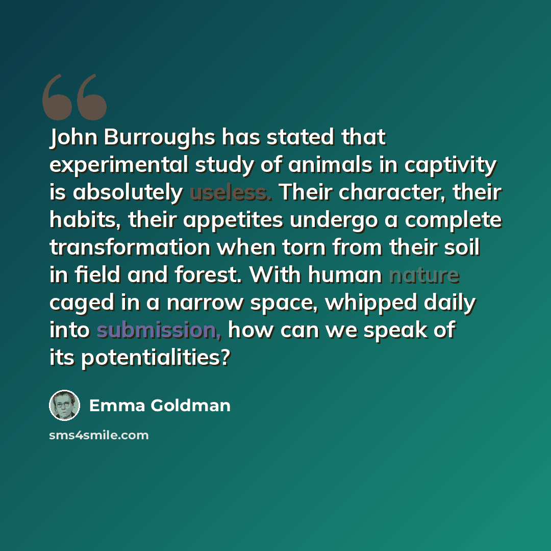 “John Burroughs has stated that experimental study of animals in captivity is absolutely useless. Their character, their habits, their appetites undergo a complete transformation when torn from their soil in field and forest. With human nature caged in a narrow space, whipped daily into submission…” quote by Emma Goldman
