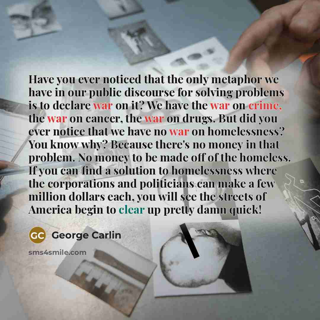 “Have you ever noticed that the only metaphor we have in our public discourse for solving problems is to declare war on it? We have the war on crime, the war on cancer, the war on drugs. But did you ever notice that we have no war on homelessness? You know why? Because there's no money in that…” quote by George Carlin