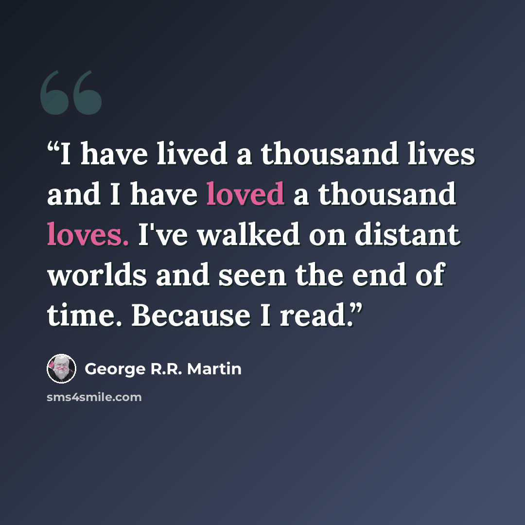 “I have lived a thousand lives and I have loved a thousand loves. I've walked on distant worlds and seen the end of time. Because I read.” quote by George R.R. Martin
