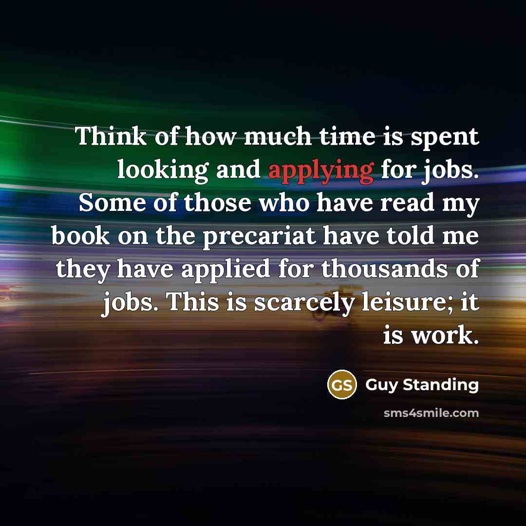 “Think of how much time is spent looking and applying for jobs. Some of those who have read my book on the precariat have told me they have applied for thousands of jobs. This is scarcely leisure; it is work.” quote by Guy Standing