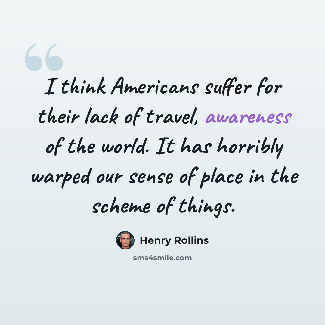 “I think Americans suffer for their lack of travel, awareness of the world. It has horribly warped our sense of place in the scheme of things.” quote by Henry Rollins