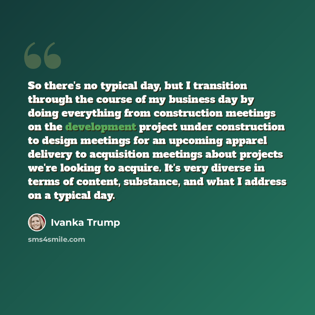 “So there's no typical day, but I transition through the course of my business day by doing everything from construction meetings on the development project under construction to design meetings for an upcoming apparel delivery to acquisition meetings about projects we're looking to acquire. It's…” quote by Ivanka Trump
