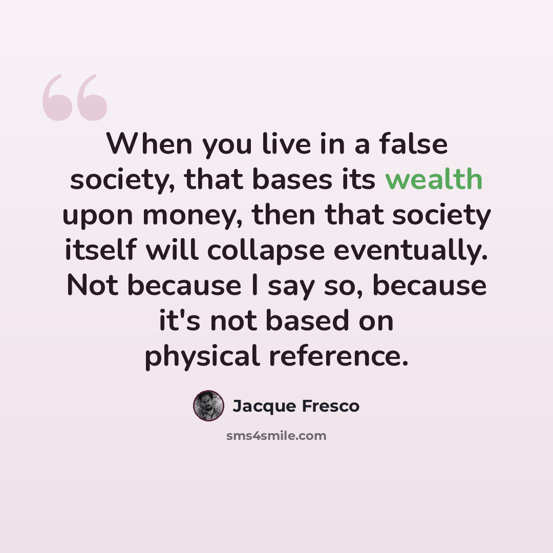“When you live in a false society, that bases its wealth upon money, then that society itself will collapse eventually. Not because I say so, because it's not based on physical reference.” quote by Jacque Fresco