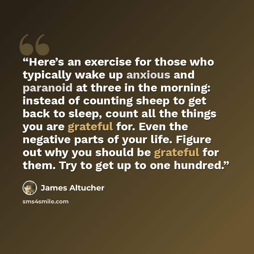 “Here’s an exercise for those who typically wake up anxious and paranoid at three in the morning: instead of counting sheep to get back to sleep, count all the things you are grateful for. Even the negative parts of your life. Figure out why you should be grateful for them. Try to get up to one…” quote by James Altucher