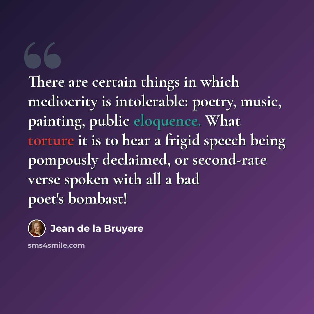 “There are certain things in which mediocrity is intolerable: poetry, music, painting, public eloquence. What torture it is to hear a frigid speech being pompously declaimed, or second-rate verse spoken with all a bad poet's bombast!” quote by Jean de la Bruyere