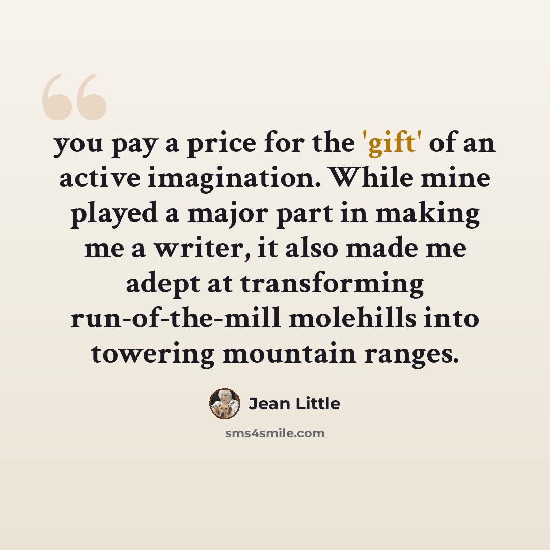 “you pay a price for the 'gift' of an active imagination. While mine played a major part in making me a writer, it also made me adept at transforming run-of-the-mill molehills into towering mountain ranges.” quote by Jean Little