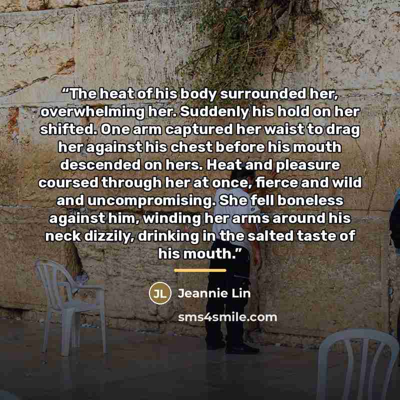 “The heat of his body surrounded her, overwhelming her. Suddenly his hold on her shifted. One arm captured her waist to drag her against his chest before his mouth descended on hers. Heat and pleasure coursed through her at once, fierce and wild and uncompromising. She fell boneless against him…” quote by Jeannie Lin