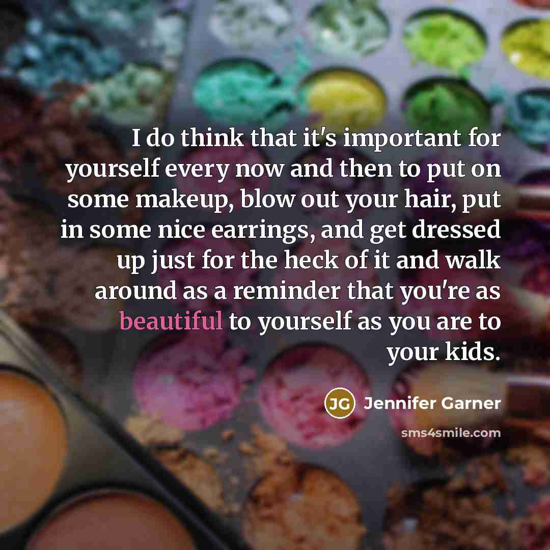 “I do think that it's important for yourself every now and then to put on some makeup, blow out your hair, put in some nice earrings, and get dressed up just for the heck of it and walk around as a reminder that you're as beautiful to yourself as you are to your kids.” quote by Jennifer Garner