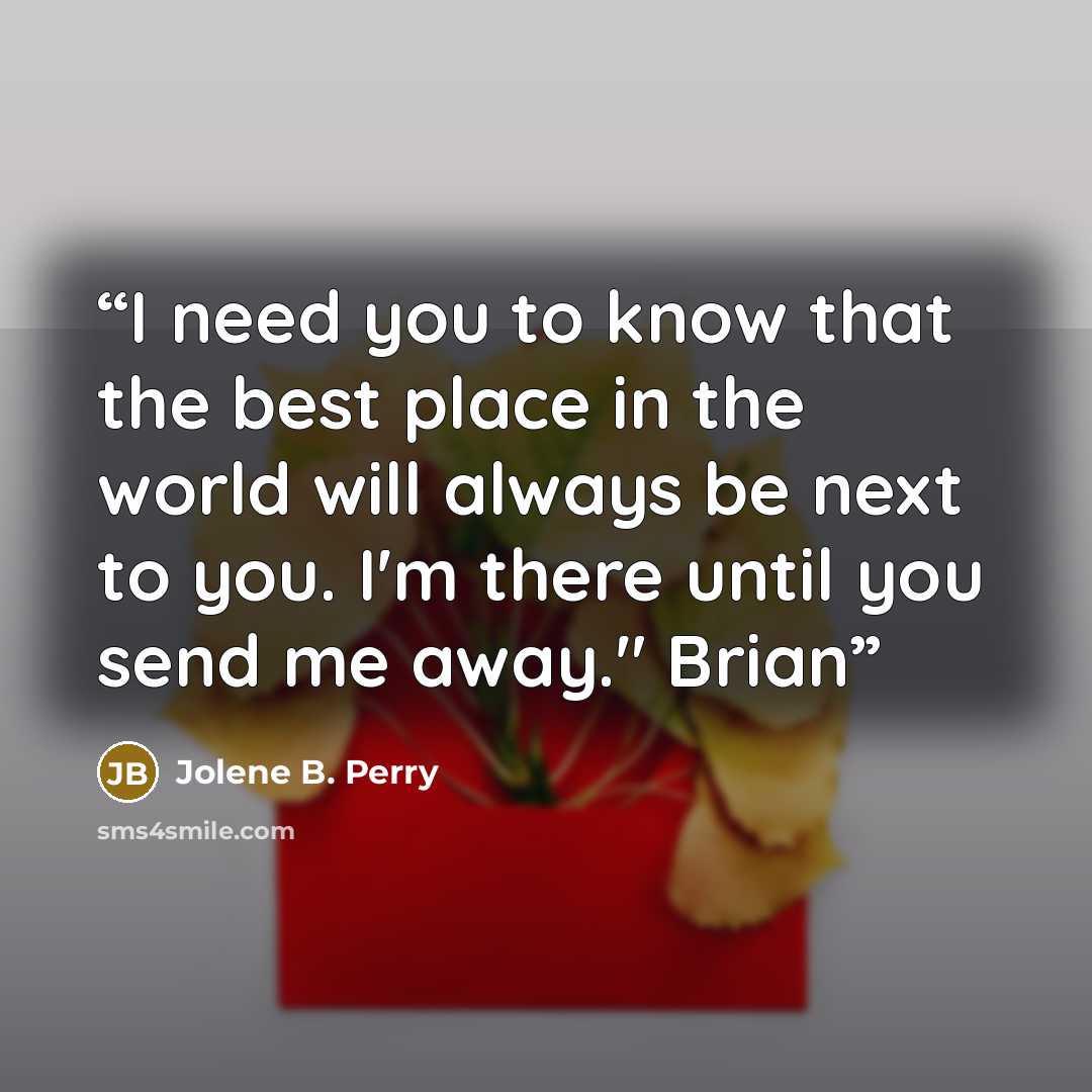 “I need you to know that the best place in the world will always be next to you. I'm there until you send me away." Brian” quote by Jolene B. Perry