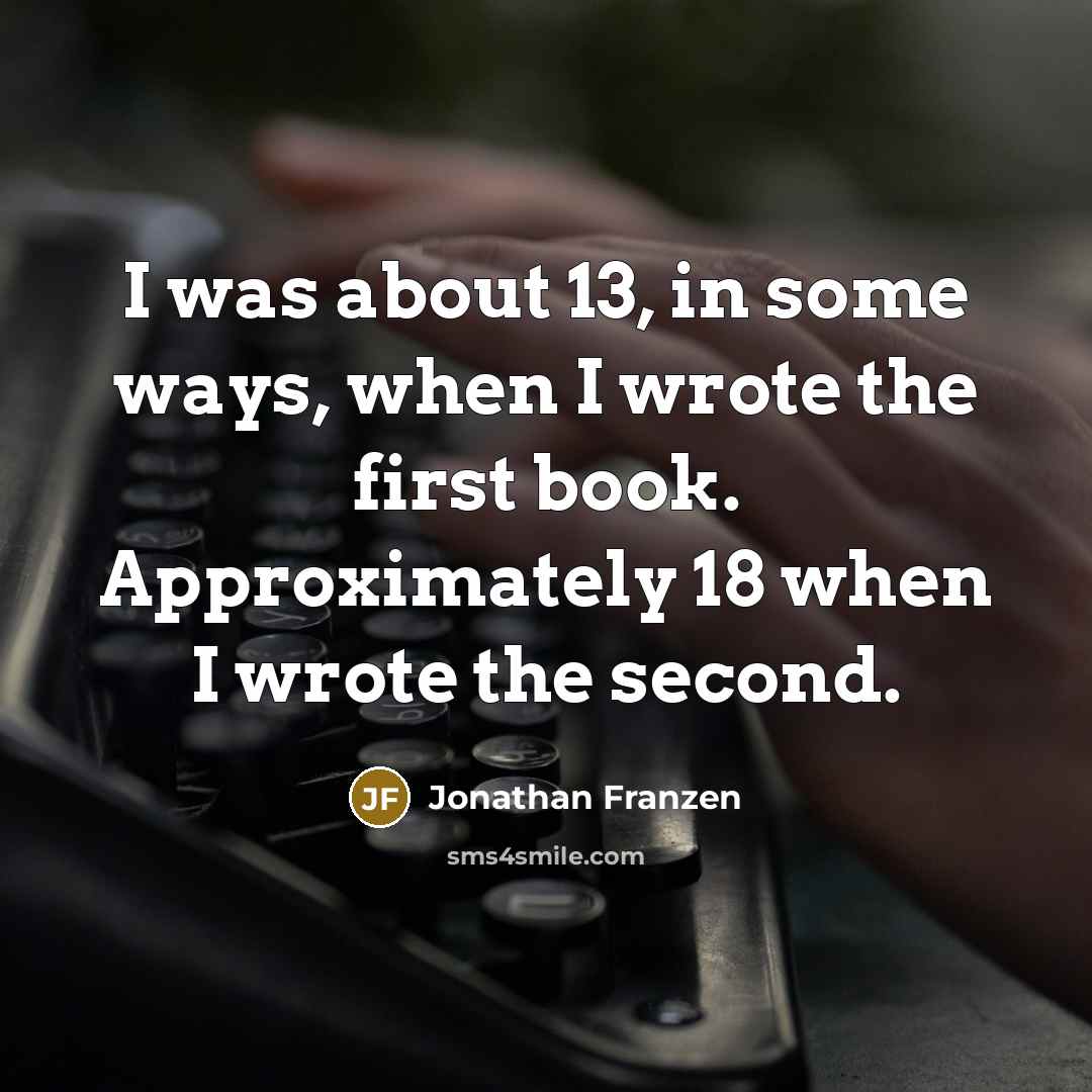 “I was about 13, in some ways, when I wrote the first book. Approximately 18 when I wrote the second.” quote by Jonathan Franzen