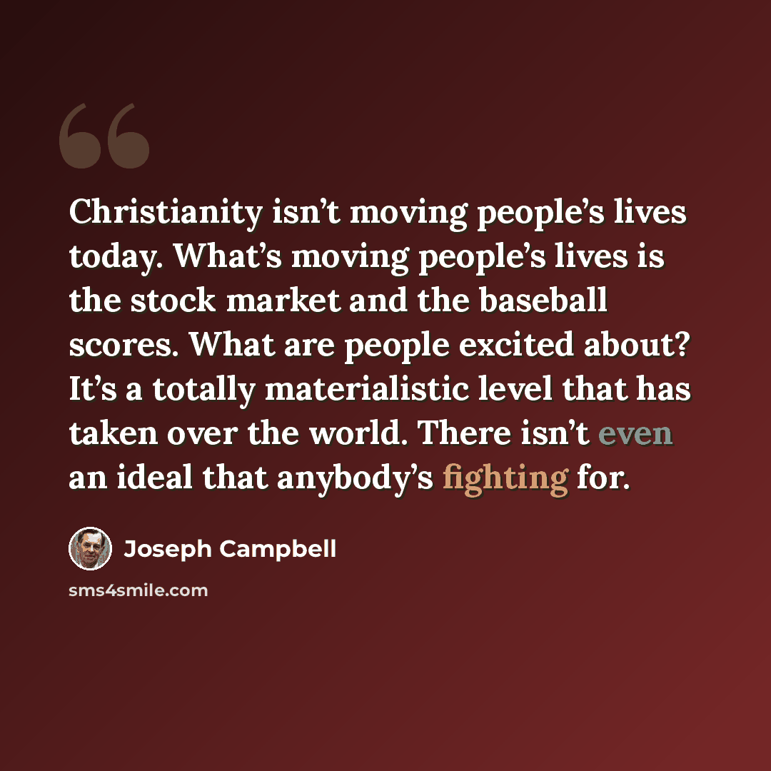 “Christianity isn’t moving people’s lives today. What’s moving people’s lives is the stock market and the baseball scores. What are people excited about? It’s a totally materialistic level that has taken over the world. There isn’t even an ideal that anybody’s fighting for.” quote by Joseph Campbell