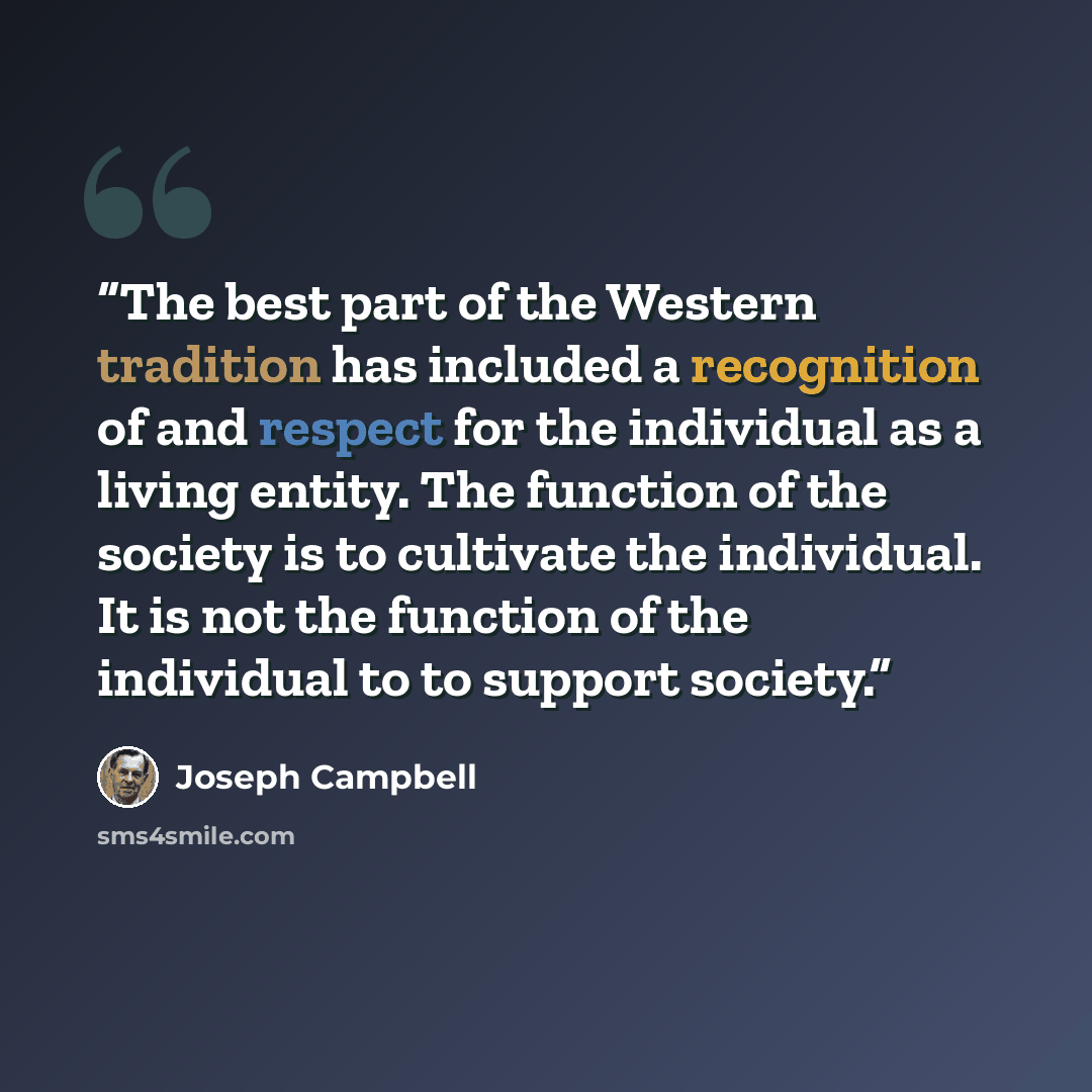 “The best part of the Western tradition has included a recognition of and respect for the individual as a living entity. The function of the society is to cultivate the individual. It is not the function of the individual to to support society.” quote by Joseph Campbell