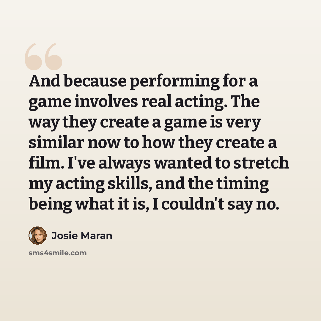 “And because performing for a game involves real acting. The way they create a game is very similar now to how they create a film. I've always wanted to stretch my acting skills, and the timing being what it is, I couldn't say no.” quote by Josie Maran