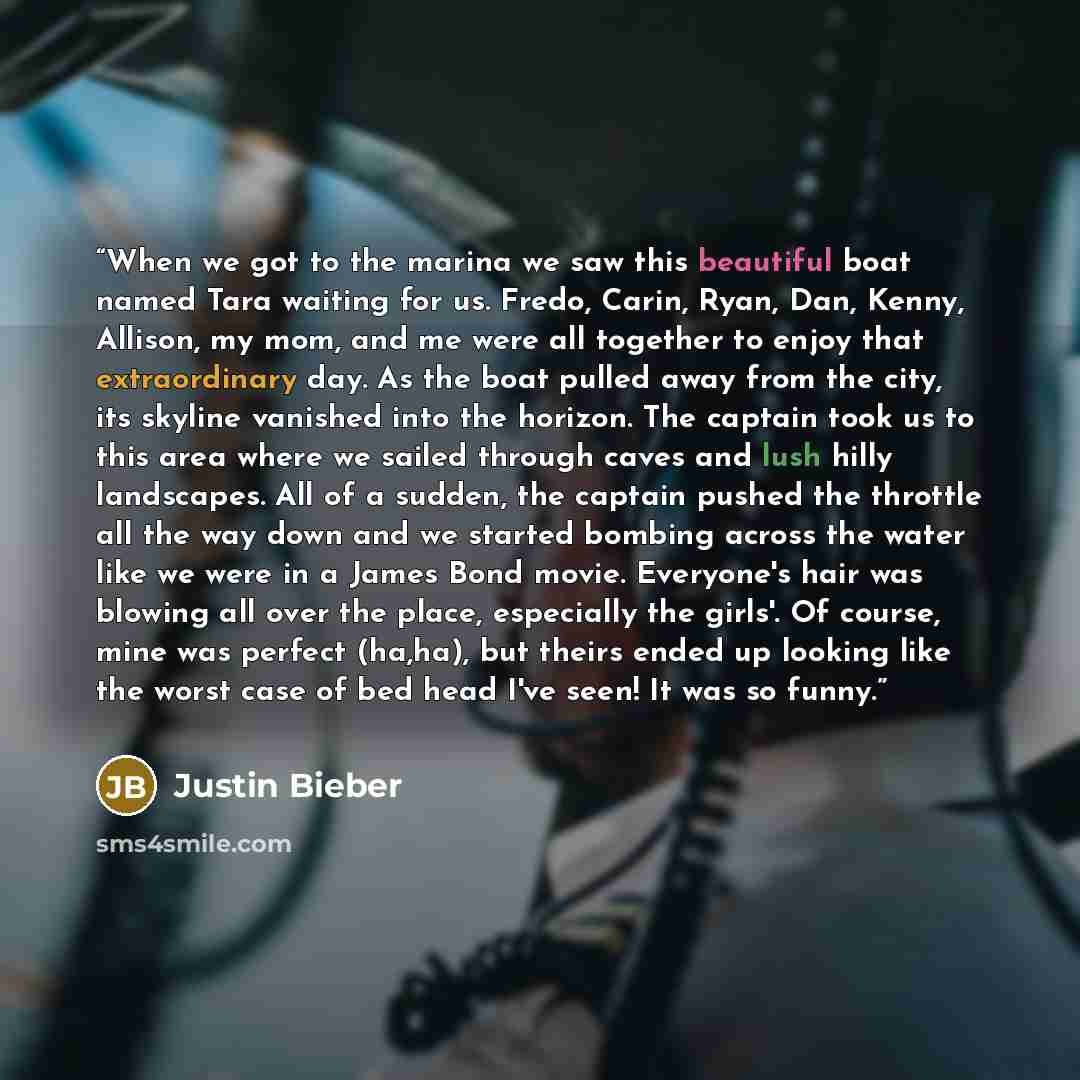 “When we got to the marina we saw this beautiful boat named Tara waiting for us. Fredo, Carin, Ryan, Dan, Kenny, Allison, my mom, and me were all together to enjoy that extraordinary day. As the boat pulled away from the city, its skyline vanished into the horizon. The captain took us to this area…” quote by Justin Bieber