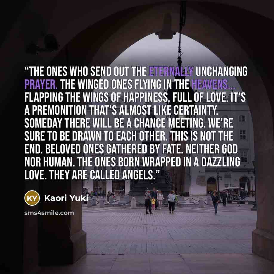 “The ones who send out the eternally unchanging prayer. The winged ones flying in the heavens... flapping the wings of happiness, full of love. It's a premonition that's almost like certainty. Someday there will be a chance meeting. We're sure to be drawn to each other. This is not the end. Beloved…” quote by Kaori Yuki