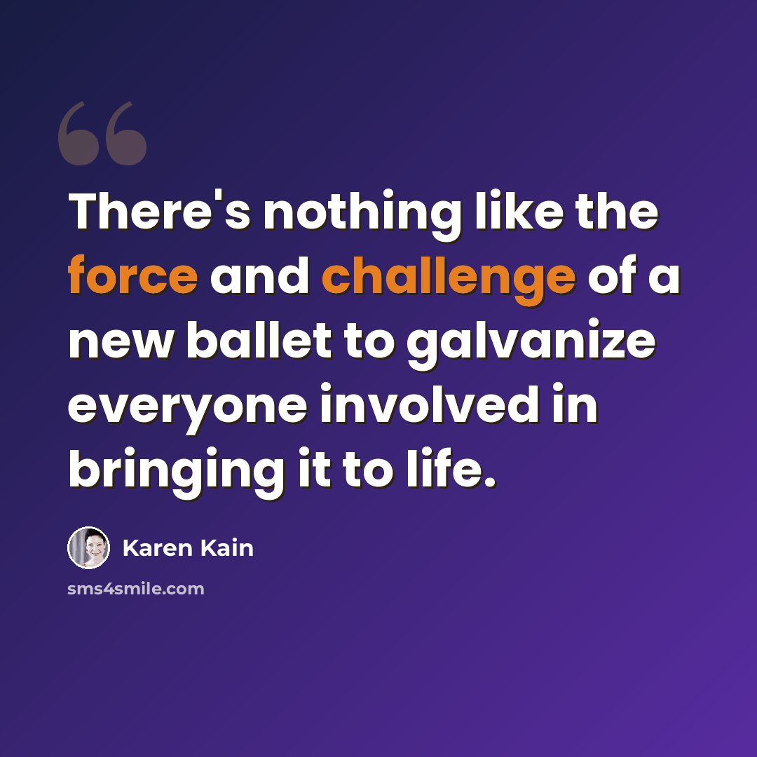 “There's nothing like the force and challenge of a new ballet to galvanize everyone involved in bringing it to life.” quote by Karen Kain