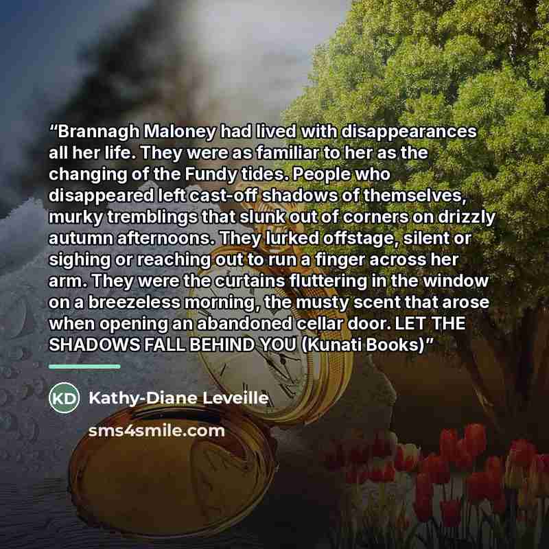 “Brannagh Maloney had lived with disappearances all her life. They were as familiar to her as the changing of the Fundy tides. People who disappeared left cast-off shadows of themselves, murky tremblings that slunk out of corners on drizzly autumn afternoons. They lurked offstage, silent or sighing…” quote by Kathy-Diane Leveille